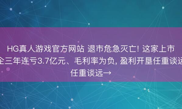 HG真人游戏官方网站 退市危急灭亡! 这家上市川企三年连亏3.7亿元、毛利率为负， 盈利开垦任重谈远→