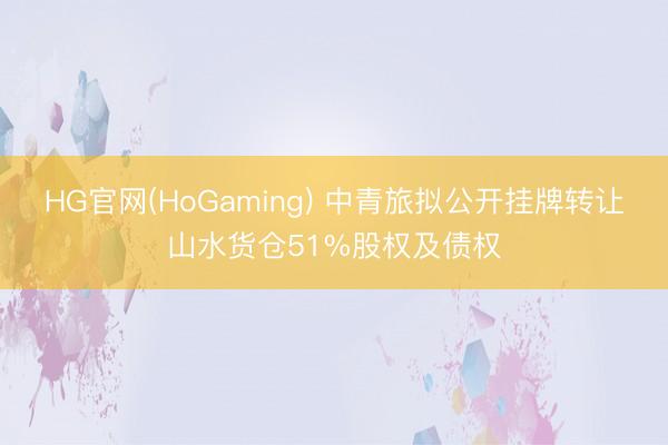 HG官网(HoGaming) 中青旅拟公开挂牌转让山水货仓51%股权及债权