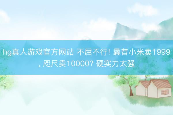 hg真人游戏官方网站 不屈不行! 曩昔小米卖1999， 咫尺卖10000? 硬实力太强
