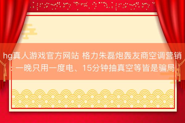 hg真人游戏官方网站 格力朱磊炮轰友商空调营销: 一晚只用一度电、15分钟抽真空等皆是骗局