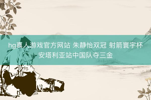 hg真人游戏官方网站 朱静怡双冠 射箭寰宇杯安塔利亚站中国队夺三金
