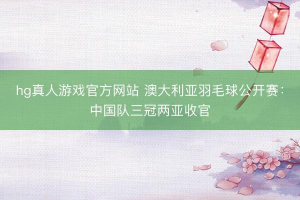 hg真人游戏官方网站 澳大利亚羽毛球公开赛：中国队三冠两亚收官