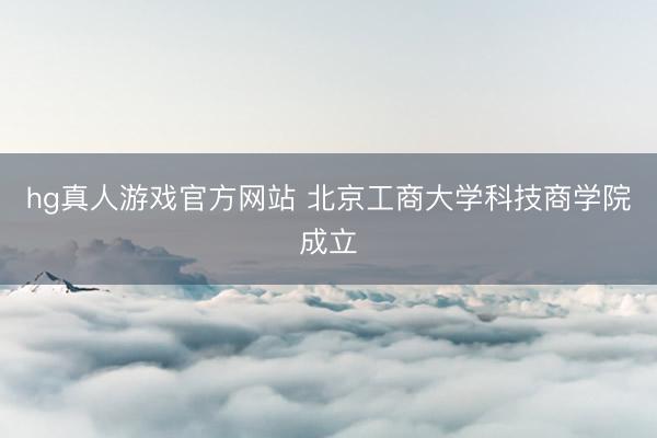 hg真人游戏官方网站 北京工商大学科技商学院成立