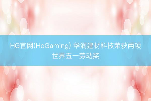 HG官网(HoGaming) 华润建材科技荣获两项世界五一劳动奖