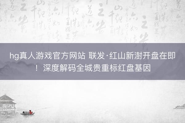 hg真人游戏官方网站 联发·红山新澍开盘在即!深度解码全城贵重标红盘基因