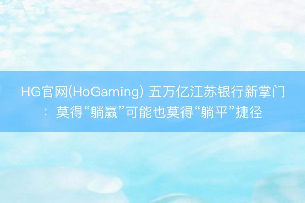 HG官网(HoGaming) 五万亿江苏银行新掌门：莫得“躺赢”可能也莫得“躺平”捷径