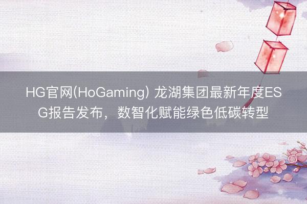 HG官网(HoGaming) 龙湖集团最新年度ESG报告发布,数智化赋能绿色低碳转型