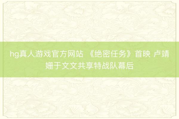 hg真人游戏官方网站 《绝密任务》首映 卢靖姗于文文共享特战队幕后