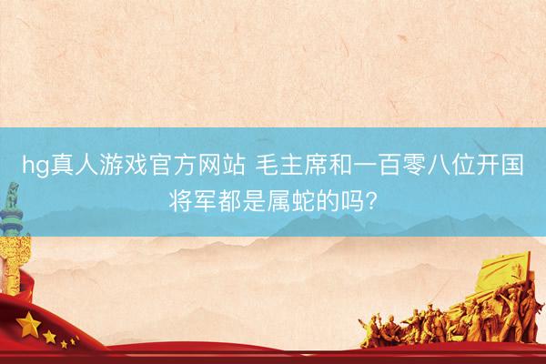 hg真人游戏官方网站 毛主席和一百零八位开国将军都是属蛇的吗?