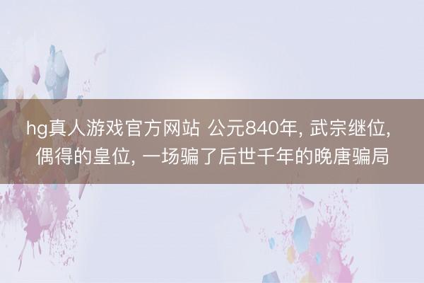 hg真人游戏官方网站 公元840年， 武宗继位， 偶得的皇位， 一场骗了后世千年的晚唐骗局