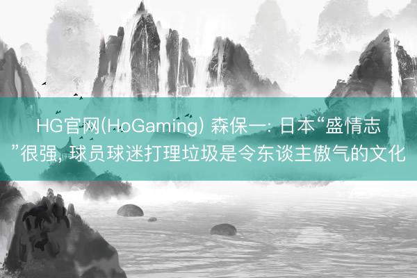 HG官网(HoGaming) 森保一: 日本“盛情志”很强, 球员球迷打理垃圾是令东谈主傲气的文化