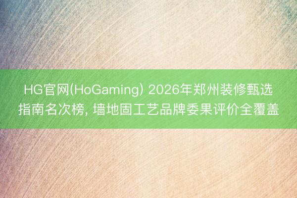 HG官网(HoGaming) 2026年郑州装修甄选指南名次榜, 墙地固工艺品牌委果评价全覆盖