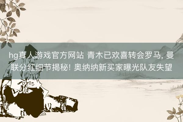 hg真人游戏官方网站 青木已欢喜转会罗马, 曼联分红细节揭秘! 奥纳纳新买家曝光队友失望